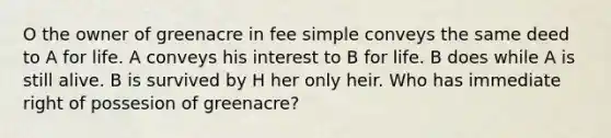 O the owner of greenacre in fee simple conveys the same deed to A for life. A conveys his interest to B for life. B does while A is still alive. B is survived by H her only heir. Who has immediate right of possesion of greenacre?