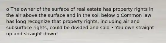 o The owner of the surface of real estate has property rights in the air above the surface and in the soil below o Common law has long recognize that property rights, including air and subsurface rights, could be divided and sold • You own straight up and straight down!