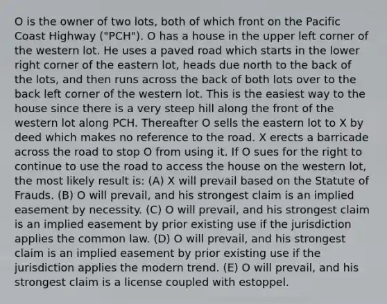 O is the owner of two lots, both of which front on the Pacific Coast Highway ("PCH"). O has a house in the upper left corner of the western lot. He uses a paved road which starts in the lower right corner of the eastern lot, heads due north to the back of the lots, and then runs across the back of both lots over to the back left corner of the western lot. This is the easiest way to the house since there is a very steep hill along the front of the western lot along PCH. Thereafter O sells the eastern lot to X by deed which makes no reference to the road. X erects a barricade across the road to stop O from using it. If O sues for the right to continue to use the road to access the house on the western lot, the most likely result is: (A) X will prevail based on the Statute of Frauds. (B) O will prevail, and his strongest claim is an implied easement by necessity. (C) O will prevail, and his strongest claim is an implied easement by prior existing use if the jurisdiction applies the common law. (D) O will prevail, and his strongest claim is an implied easement by prior existing use if the jurisdiction applies the modern trend. (E) O will prevail, and his strongest claim is a license coupled with estoppel.