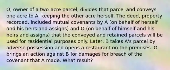 O, owner of a two-acre parcel, divides that parcel and conveys one acre to A, keeping the other acre herself. The deed, property recorded, included mutual covenants by A (on behalf of herself and his heirs and assigns) and O (on behalf of himself and his heirs and assigns) that the conveyed and retained parcels will be used for residential purposes only. Later, B takes A's parcel by adverse possession and opens a restaurant on the premises. O brings an action against B for damages for breach of the covenant that A made. What result?