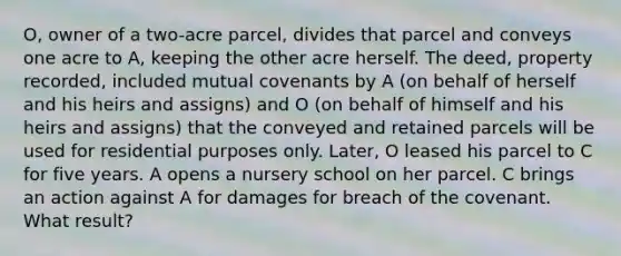 O, owner of a two-acre parcel, divides that parcel and conveys one acre to A, keeping the other acre herself. The deed, property recorded, included mutual covenants by A (on behalf of herself and his heirs and assigns) and O (on behalf of himself and his heirs and assigns) that the conveyed and retained parcels will be used for residential purposes only. Later, O leased his parcel to C for five years. A opens a nursery school on her parcel. C brings an action against A for damages for breach of the covenant. What result?