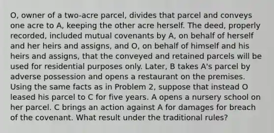 O, owner of a two-acre parcel, divides that parcel and conveys one acre to A, keeping the other acre herself. The deed, properly recorded, included mutual covenants by A, on behalf of herself and her heirs and assigns, and O, on behalf of himself and his heirs and assigns, that the conveyed and retained parcels will be used for residential purposes only. Later, B takes A's parcel by adverse possession and opens a restaurant on the premises. Using the same facts as in Problem 2, suppose that instead O leased his parcel to C for five years. A opens a nursery school on her parcel. C brings an action against A for damages for breach of the covenant. What result under the traditional rules?