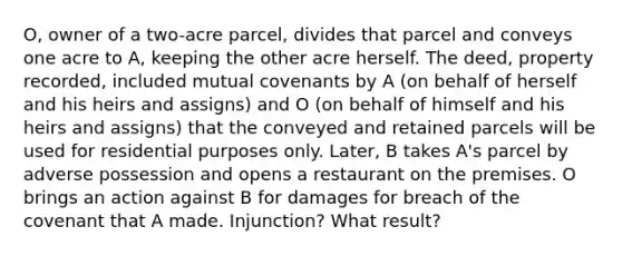 O, owner of a two-acre parcel, divides that parcel and conveys one acre to A, keeping the other acre herself. The deed, property recorded, included mutual covenants by A (on behalf of herself and his heirs and assigns) and O (on behalf of himself and his heirs and assigns) that the conveyed and retained parcels will be used for residential purposes only. Later, B takes A's parcel by adverse possession and opens a restaurant on the premises. O brings an action against B for damages for breach of the covenant that A made. Injunction? What result?