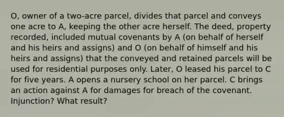 O, owner of a two-acre parcel, divides that parcel and conveys one acre to A, keeping the other acre herself. The deed, property recorded, included mutual covenants by A (on behalf of herself and his heirs and assigns) and O (on behalf of himself and his heirs and assigns) that the conveyed and retained parcels will be used for residential purposes only. Later, O leased his parcel to C for five years. A opens a nursery school on her parcel. C brings an action against A for damages for breach of the covenant. Injunction? What result?