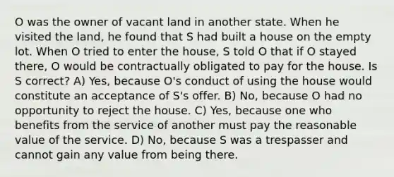 O was the owner of vacant land in another state. When he visited the land, he found that S had built a house on the empty lot. When O tried to enter the house, S told O that if O stayed there, O would be contractually obligated to pay for the house. Is S correct? A) Yes, because O's conduct of using the house would constitute an acceptance of S's offer. B) No, because O had no opportunity to reject the house. C) Yes, because one who benefits from the service of another must pay the reasonable value of the service. D) No, because S was a trespasser and cannot gain any value from being there.