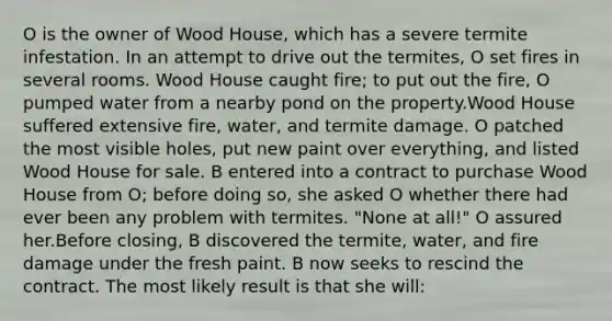 O is the owner of Wood House, which has a severe termite infestation. In an attempt to drive out the termites, O set fires in several rooms. Wood House caught fire; to put out the fire, O pumped water from a nearby pond on the property.Wood House suffered extensive fire, water, and termite damage. O patched the most visible holes, put new paint over everything, and listed Wood House for sale. B entered into a contract to purchase Wood House from O; before doing so, she asked O whether there had ever been any problem with termites. "None at all!" O assured her.Before closing, B discovered the termite, water, and fire damage under the fresh paint. B now seeks to rescind the contract. The most likely result is that she will: