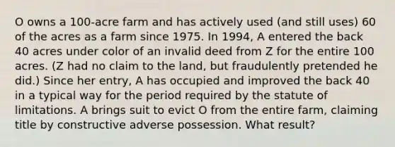 O owns a 100-acre farm and has actively used (and still uses) 60 of the acres as a farm since 1975. In 1994, A entered the back 40 acres under color of an invalid deed from Z for the entire 100 acres. (Z had no claim to the land, but fraudulently pretended he did.) Since her entry, A has occupied and improved the back 40 in a typical way for the period required by the statute of limitations. A brings suit to evict O from the entire farm, claiming title by constructive adverse possession. What result?