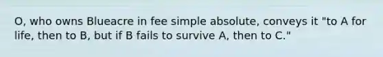 O, who owns Blueacre in fee simple absolute, conveys it "to A for life, then to B, but if B fails to survive A, then to C."