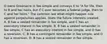 O owns Greenacre in fee simple and conveys it to "A for life, then to B and her heirs, but if C ever becomes a federal judge, then to C and her heirs." The common law what-might-happen rule against perpetuities applies. State the future interests created. A. B has a vested remainder in fee simple, and C has an executory interest in fee simple. B. B has a vested remainder in fee simple, C has an executory interest in fee simple, and O has a reversion. C. B has a contingent remainder in fee simple, and O has a reversion. D. B has a vested remainder in fee simple.