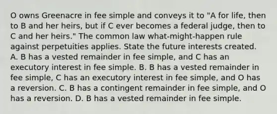 O owns Greenacre in fee simple and conveys it to "A for life, then to B and her heirs, but if C ever becomes a federal judge, then to C and her heirs." The common law what-might-happen rule against perpetuities applies. State the future interests created. A. B has a vested remainder in fee simple, and C has an executory interest in fee simple. B. B has a vested remainder in fee simple, C has an executory interest in fee simple, and O has a reversion. C. B has a contingent remainder in fee simple, and O has a reversion. D. B has a vested remainder in fee simple.