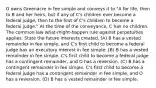 O owns Greenacre in fee simple and conveys it to "A for life, then to B and her heirs, but if any of C's children ever become a federal judge, then to the first of C's children to become a federal judge." At the time of the conveyance, C has no children. The common law what-might-happen rule against perpetuities applies. State the future interests created. (A) B has a vested remainder in fee simple, and C's first child to become a federal judge has an executory interest in fee simple. (B) B has a vested remainder in fee simple, C's first child to become a federal judge has a contingent remainder, and O has a reversion. (C) B has a contingent remainder in fee simple, C's first child to become a federal judge has a contingent remainder in fee simple, and O has a reversion. (D) B has a vested remainder in fee simple.