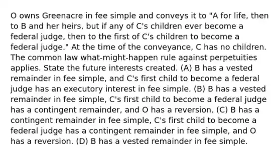 O owns Greenacre in fee simple and conveys it to "A for life, then to B and her heirs, but if any of C's children ever become a federal judge, then to the first of C's children to become a federal judge." At the time of the conveyance, C has no children. The common law what-might-happen rule against perpetuities applies. State the future interests created. (A) B has a vested remainder in fee simple, and C's first child to become a federal judge has an executory interest in fee simple. (B) B has a vested remainder in fee simple, C's first child to become a federal judge has a contingent remainder, and O has a reversion. (C) B has a contingent remainder in fee simple, C's first child to become a federal judge has a contingent remainder in fee simple, and O has a reversion. (D) B has a vested remainder in fee simple.