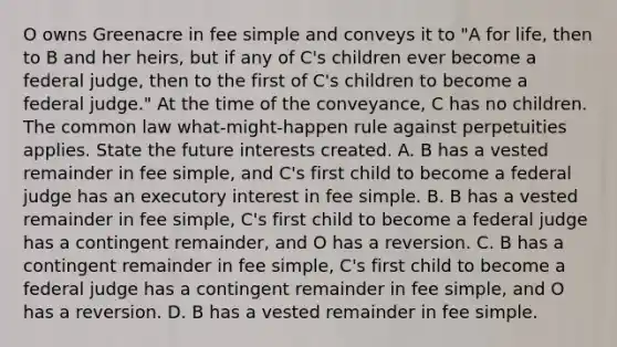 O owns Greenacre in fee simple and conveys it to "A for life, then to B and her heirs, but if any of C's children ever become a federal judge, then to the first of C's children to become a federal judge." At the time of the conveyance, C has no children. The common law what-might-happen rule against perpetuities applies. State the future interests created. A. B has a vested remainder in fee simple, and C's first child to become a federal judge has an executory interest in fee simple. B. B has a vested remainder in fee simple, C's first child to become a federal judge has a contingent remainder, and O has a reversion. C. B has a contingent remainder in fee simple, C's first child to become a federal judge has a contingent remainder in fee simple, and O has a reversion. D. B has a vested remainder in fee simple.