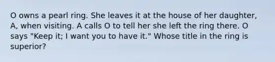 O owns a pearl ring. She leaves it at the house of her daughter, A, when visiting. A calls O to tell her she left the ring there. O says "Keep it; I want you to have it." Whose title in the ring is superior?