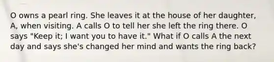 O owns a pearl ring. She leaves it at the house of her daughter, A, when visiting. A calls O to tell her she left the ring there. O says "Keep it; I want you to have it." What if O calls A the next day and says she's changed her mind and wants the ring back?