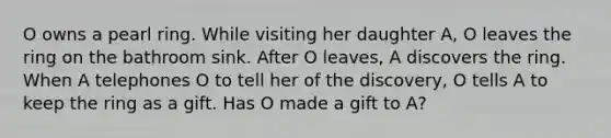 O owns a pearl ring. While visiting her daughter A, O leaves the ring on the bathroom sink. After O leaves, A discovers the ring. When A telephones O to tell her of the discovery, O tells A to keep the ring as a gift. Has O made a gift to A?