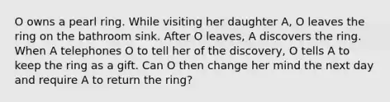 O owns a pearl ring. While visiting her daughter A, O leaves the ring on the bathroom sink. After O leaves, A discovers the ring. When A telephones O to tell her of the discovery, O tells A to keep the ring as a gift. Can O then change her mind the next day and require A to return the ring?