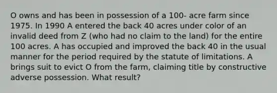 O owns and has been in possession of a 100- acre farm since 1975. In 1990 A entered the back 40 acres under color of an invalid deed from Z (who had no claim to the land) for the entire 100 acres. A has occupied and improved the back 40 in the usual manner for the period required by the statute of limitations. A brings suit to evict O from the farm, claiming title by constructive adverse possession. What result?