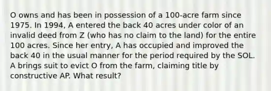 O owns and has been in possession of a 100-acre farm since 1975. In 1994, A entered the back 40 acres under color of an invalid deed from Z (who has no claim to the land) for the entire 100 acres. Since her entry, A has occupied and improved the back 40 in the usual manner for the period required by the SOL. A brings suit to evict O from the farm, claiming title by constructive AP. What result?