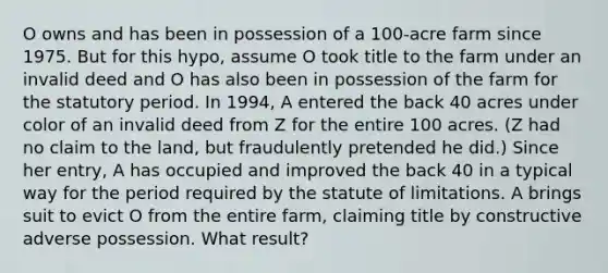 O owns and has been in possession of a 100-acre farm since 1975. But for this hypo, assume O took title to the farm under an invalid deed and O has also been in possession of the farm for the statutory period. In 1994, A entered the back 40 acres under color of an invalid deed from Z for the entire 100 acres. (Z had no claim to the land, but fraudulently pretended he did.) Since her entry, A has occupied and improved the back 40 in a typical way for the period required by the statute of limitations. A brings suit to evict O from the entire farm, claiming title by constructive adverse possession. What result?