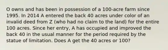 O owns and has been in possession of a 100-acre farm since 1995. In 2014 A entered the back 40 acres under color of an invalid deed from Z (who had no claim to the land) for the entire 100 acres. Since her entry, A has occupied and improved the back 40 in the usual manner for the period required by the statue of limitation. Does A get the 40 acres or 100?