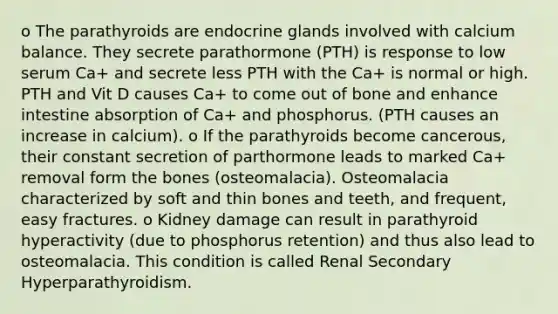 o The parathyroids are endocrine glands involved with calcium balance. They secrete parathormone (PTH) is response to low serum Ca+ and secrete less PTH with the Ca+ is normal or high. PTH and Vit D causes Ca+ to come out of bone and enhance intestine absorption of Ca+ and phosphorus. (PTH causes an increase in calcium). o If the parathyroids become cancerous, their constant secretion of parthormone leads to marked Ca+ removal form the bones (osteomalacia). Osteomalacia characterized by soft and thin bones and teeth, and frequent, easy fractures. o Kidney damage can result in parathyroid hyperactivity (due to phosphorus retention) and thus also lead to osteomalacia. This condition is called Renal Secondary Hyperparathyroidism.