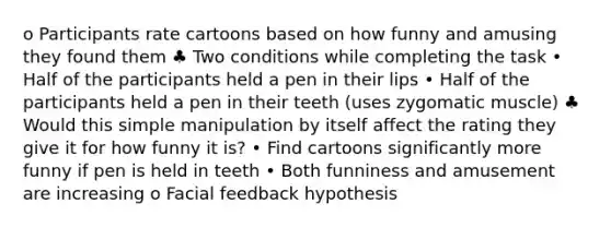 o Participants rate cartoons based on how funny and amusing they found them ♣ Two conditions while completing the task • Half of the participants held a pen in their lips • Half of the participants held a pen in their teeth (uses zygomatic muscle) ♣ Would this simple manipulation by itself affect the rating they give it for how funny it is? • Find cartoons significantly more funny if pen is held in teeth • Both funniness and amusement are increasing o Facial feedback hypothesis