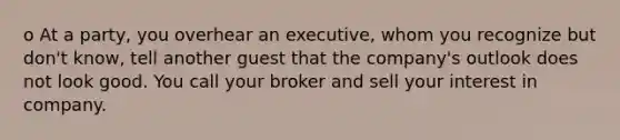 o At a party, you overhear an executive, whom you recognize but don't know, tell another guest that the company's outlook does not look good. You call your broker and sell your interest in company.