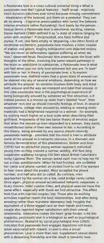 o Passionate love is a cross cultural universal thing o What is passionate love like? typical features: - Swift onset - relatively short duration (declines over time) because missing commitment - Idealization of the beloved. put them on a pedestal. They can do no wrong. - Cognitive preoccupation with (only) the beloved - Intense emotions (often fluctuating). Hurt easily by the person. - Sexual desire o Passionate love is emotional, exciting, intense. Elaine Hatfield (1988) defined it as "a state of intense longing for union with another". If reciprocated, one feels fulfilled and joyous; if not, one feels empty or despairing. Like other forms of emotional excitement, passionate love involves a roller coaster of elation and gloom, tingling exhilaration and dejected misery. "We are never so defenseless against suffering as when we love," observed freud. Passionate love preoccupies the lover with thoughts of the other, involving the same reward pathways in the brain as addictions to substances. o Passionate love is what you feel when you not only love someone but also are "in love" with him or her. A theory of passionate love: o To explain passionate love, Hatfeild notes that a given state of arousal can be steered into any of several emotions, depending on how we attribute the arousal. An emotion involves both body and mind - both arousal and the way we interpret and label that arousal. In this view passionate love is the psychological experience of being biologically aroused by someone we find attractive. o if indeed passion is a revved up state that's labeled "love", then whatever revs one up should intensify feelings of love. In several experiments, college men aroused by reading or viewing erotic materials had a heightened response to a woman - for example, by scoring much higher on a love scale when describing their girlfriend. Proponents of the two factor theory of emotion argue that when the revved up men responded to a woman, they easily misattributed some of their own arousal to her. o According to this theory, being aroused by any source should intensify passionate feelings - provided that the mind is free to attribute some of the arousal to a romantic stimulus. In a dramatic and famous demonstration of this phenomenon, Dutton and Aron (1974) had an attractive young woman approach individual young men as they crossed a narrow, wobbly, 450 foot long suspension walkway hanging 230 feet about British Columbia's rocky Capilano River. The woman asked each man to help her fill out a class questionnaire. When he had finished, she scribbled her name and phone number an invited hum to call if he wanted to hear more about the project. Most accepted the phone number, and half who did so called. By contrast, men approached by the woman on a low, solid bridge rarely called. Once again, physical arousal accentuated romantic responses. o Scary movies, roller coaster rides, and physical exercise have the same effect, especially with those we find attractive. The effect hold true with married couples, too. Those who do exciting activities together report the best relationships. And after doing arousing rather than mundane laboratory task (roughly the equivalent of a three legged race on their hands and knees), couple also reported higher satisfaction with their overall relationship. Adrenaline makes the heart grow fonder. o AS this suggests, passionate love is a biological as well as psychological phenomenon. Research by social psychologist Aron (2005) indicates that passionate love engages dopamine rich brain areas associated with reward. o Love is also a social phenomenon. Love is more than lust. Supplement sexual desire with a deepening friendship and the result is romantic love.