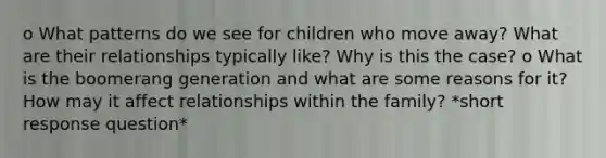 o What patterns do we see for children who move away? What are their relationships typically like? Why is this the case? o What is the boomerang generation and what are some reasons for it? How may it affect relationships within the family? *short response question*