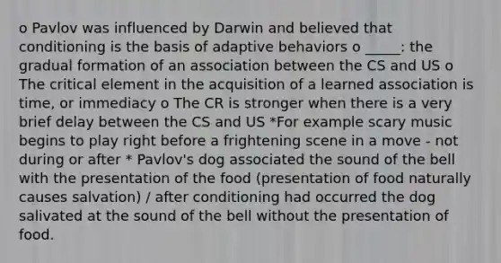 o Pavlov was influenced by Darwin and believed that conditioning is the basis of adaptive behaviors o _____: the gradual formation of an association between the CS and US o The critical element in the acquisition of a learned association is time, or immediacy o The CR is stronger when there is a very brief delay between the CS and US *For example scary music begins to play right before a frightening scene in a move - not during or after * Pavlov's dog associated the sound of the bell with the presentation of the food (presentation of food naturally causes salvation) / after conditioning had occurred the dog salivated at the sound of the bell without the presentation of food.