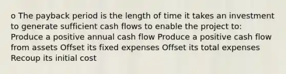 o The payback period is the length of time it takes an investment to generate sufficient cash flows to enable the project to: Produce a positive annual cash flow Produce a positive cash flow from assets Offset its fixed expenses Offset its total expenses Recoup its initial cost