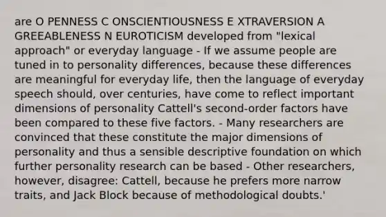 are O PENNESS C ONSCIENTIOUSNESS E XTRAVERSION A GREEABLENESS N EUROTICISM developed from "lexical approach" or everyday language - If we assume people are tuned in to personality differences, because these differences are meaningful for everyday life, then the language of everyday speech should, over centuries, have come to reflect important dimensions of personality Cattell's second-order factors have been compared to these five factors. - Many researchers are convinced that these constitute the major dimensions of personality and thus a sensible descriptive foundation on which further personality research can be based - Other researchers, however, disagree: Cattell, because he prefers more narrow traits, and Jack Block because of methodological doubts.'