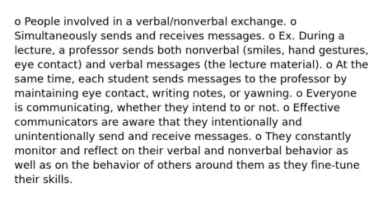 o People involved in a verbal/nonverbal exchange. o Simultaneously sends and receives messages. o Ex. During a lecture, a professor sends both nonverbal (smiles, hand gestures, eye contact) and verbal messages (the lecture material). o At the same time, each student sends messages to the professor by maintaining eye contact, writing notes, or yawning. o Everyone is communicating, whether they intend to or not. o Effective communicators are aware that they intentionally and unintentionally send and receive messages. o They constantly monitor and reflect on their verbal and nonverbal behavior as well as on the behavior of others around them as they fine-tune their skills.