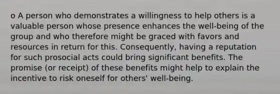 o A person who demonstrates a willingness to help others is a valuable person whose presence enhances the well-being of the group and who therefore might be graced with favors and resources in return for this. Consequently, having a reputation for such prosocial acts could bring significant benefits. The promise (or receipt) of these benefits might help to explain the incentive to risk oneself for others' well-being.