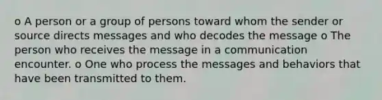 o A person or a group of persons toward whom the sender or source directs messages and who decodes the message o The person who receives the message in a communication encounter. o One who process the messages and behaviors that have been transmitted to them.