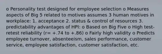 o Personality test designed for employee selection o Measures aspects of Big 5 related to motives assumes 3 human motives in workplace: 1. acceptance 2. status & control of resources 3. predictability advantages of HPI: o Based on Big Five o High test-retest reliability (r= +.74 to +.86) o Fairly high validity o Predicts employee turnover, absenteeism, sales performance, customer service, employee satisfaction, customer satisfaction, etc.