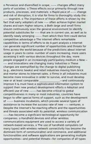 o Pervasive and diversified in scope, ------ changes affect many parts of societies. o These effects occur primarily through new products, processes, and materials. o Rapid pace of ------ change and risk of disruption, it is vital for firms to thoroughly study the ------ segment. o The importance of these efforts is shown by the fact that early adopters of new ----- often achieve higher market shares and earn higher returns. o Both large and small firms should continuously scan the general environment to identify potential substitutes for ----- that are in current use, as well as to identify newly emerging ------- from which their firm could derive competitive advantage o The internet offers remarkable capabilities in terms of efforts to do 4-part analysis o Internet can generate significant number of opportunities and threats for firms across the world because of the predictions about internet usage in years to come- number of users increasing, more users accessing it with various devices throughout the day, more people engaged in an increasingly participatory medium o New ------ and innovations are changing many industries o These changes are exemplified by the change to digital publishing (e.g., electronic books) and retail industries moving from brick and mortar stores to Inter<a href='https://www.questionai.com/knowledge/ksNDOTmr42-net-sales' class='anchor-knowledge'>net sales</a>. o Firms in all industries must become more innovative in order to survive, and must develop new or at least comparable ________________—and continuously improve it & must have a sophisticated information system to support their new product development efforts o Adoption and efficient use of new --------has become critical to global competitiveness in many or most industries, countries have begun to offer special forms of support, such as the development of ------- business incubators, which provide several types of assistance to increase the success rate of new ----- ventures. o Despite the Internet's far-reaching effects and the opportunities and threats associated with its potential, wireless communication ------has become a significant technological opportunity for companies. o Handheld devices and other wireless communications equipment are used to access a variety of network-based services. o The use of handheld computers (of many types) with wireless network connectivity has become the dominant form of communication and commerce, and additional functionalities and software applications are generating multiple opportunities—and potential threats—for companies of all types