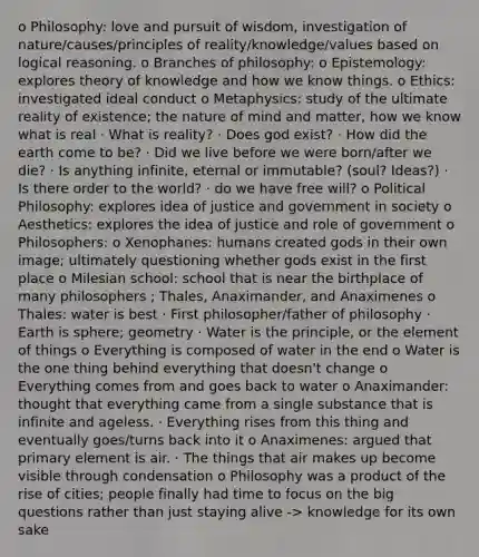 o Philosophy: love and pursuit of wisdom, investigation of nature/causes/principles of reality/knowledge/values based on logical reasoning. o Branches of philosophy: o Epistemology: explores theory of knowledge and how we know things. o Ethics: investigated ideal conduct o Metaphysics: study of the ultimate reality of existence; the nature of mind and matter, how we know what is real · What is reality? · Does god exist? · How did the earth come to be? · Did we live before we were born/after we die? · Is anything infinite, eternal or immutable? (soul? Ideas?) · Is there order to the world? · do we have free will? o Political Philosophy: explores idea of justice and government in society o Aesthetics: explores the idea of justice and role of government o Philosophers: o Xenophanes: humans created gods in their own image; ultimately questioning whether gods exist in the first place o Milesian school: school that is near the birthplace of many philosophers ; Thales, Anaximander, and Anaximenes o Thales: water is best · First philosopher/father of philosophy · Earth is sphere; geometry · Water is the principle, or the element of things o Everything is composed of water in the end o Water is the one thing behind everything that doesn't change o Everything comes from and goes back to water o Anaximander: thought that everything came from a single substance that is infinite and ageless. · Everything rises from this thing and eventually goes/turns back into it o Anaximenes: argued that primary element is air. · The things that air makes up become visible through condensation o Philosophy was a product of the rise of cities; people finally had time to focus on the big questions rather than just staying alive -> knowledge for its own sake