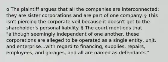 o The plaintiff argues that all the companies are interconnected; they are sister corporations and are part of one company. § This isn't piercing the corporate veil because it doesn't get to the shareholder's personal liability. § The court mentions that "although seemingly independent of one another, these corporations are alleged to be operated as a single entity, unit, and enterprise...with regard to financing, supplies, repairs, employees, and garages, and all are named as defendants."