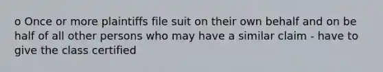 o Once or more plaintiffs file suit on their own behalf and on be half of all other persons who may have a similar claim - have to give the class certified