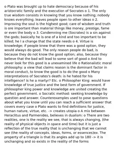 o Plato was brought up to hate democracy because of his aristocratic family and the execution of Socrates o 1. The only true wisdom consists in knowing that you know nothing; nobody knows everything; leaves people open to other ideas o 2. Improving the soul is the highest good; care of wisdom and truth is ore important than material things like money, prestige, fame or even the body o 3. Condemning me (Socrates) is a sin against the gods; basically he is one of a kind and too important to be killed; he I a change that the state needs o 4. Virtue is knowledge; if people knew that there was a good option, they would always do good. The only reason people do bad, is because they do not know the good option; also, because they believe that the bad will lead to some sort of good o And to never look for this good is a unexamined life o Rationalistic moral philosophy: a view that claims reason is the dominant factor in moral conduct, to know the good is to do the good o Many interpretations of Socrates's death: is he hated for his intelligence? Is he a martyr? Etc. o Philosopher King: would have knowledge of true justice and the best form of government. If philosopher king power and knowledge are united creating the perfect government. o Socratic method: seeking knowledge by question and answer. Counterexamples used to pose questions about what you know until you can reach a sufficient answer that covers every case o Plato wants to find definitions for justice, human nature, virtue, etc. -> creates utopia o A mix between Heraclitus and Parmenides, believes in dualism: o There are two realities, one is the reality we see, that is always changing, (the reality of physical objects in space and time) but it is just a reflection of the true reality that is unchanging that we cannot see (the reality of concepts, ideas, forms, or essences)ex. The property of a triangle is that its angles add up to 180 -> it is unchanging and so exists in the reality of the forms