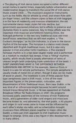 o The playing of Irish dance tunes occupied a rather different social melieu in earlier times, especially before urbanization and modernization began to transform the social life of Irish dance music around 1920. ... The musicians played on instruments such as the fiddle, the tin whistle (a small, end blown flute with six finger holes), and the uilleann pipes (a form of Irish bagpipe). o In the face of modernity and massive urbanization, the old instrumental dance music styles fell into decline, but government-sponsored initiatives led to efforts to preserve and revitalize them in some instances. Key to these efforts was the important Irish musician and folklorist Seamus Ennis, the featured performer in the two very traditional style solo Irish dance music selections that we will next explore. o "The Cuckoo's Hornpipe," as its title indicates, is a tune in the dance rhythm of the hornpipe. The hornpipe is a dance most closely identified with English traditional music, but it is also very popular in Irish and other Celtic traditions. o The standard hornpipe rhythm is in a two beat (duple) meter and is performed at a medium to medium fast tempo. It has a "lilting" rhythmic quality, which results from a steady alternation of notes of uneven length (with underlying triple subdivision of the beat). I DONT UNDERSTAND WHAT IS THE DIFFERENCE BETWEEN SUBDIVISION AND METER? In the example, Seamus Ennis is heard in a solo tin whistle performance. This simple aerophone is usually made of metal (tin or other), though it also can be made of wood or plastic. The tinwhistle is one of three popular flute type aerophones used in Irish music. o One of the most important figures in the preservation, cultivation, and dissemination of Irish Traditional music. Born near Dublin. o He was kind of an ethnomusicologist because he went around Ireland transcribing folk music. o He was appointed an Outside Broadcast Officer for Radio Eireann in 1947. His programs increased public awareness of the richness of Irish Traditional music, and a generation of older rural singers and musicians became known to, and admired by, the Irish public. o AS players and singer in rural areas came to know and be influenced by each other's styles via radio, and as urbanization brought musicians from different places together in major cities like Dublin, a more pan-Irish approach to Irish traditional music began to emerge. Ennis was a key figure in this development, as in many others.