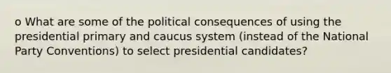 o What are some of the political consequences of using the presidential primary and caucus system (instead of the National Party Conventions) to select presidential candidates?