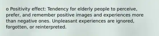 o Positivity effect: Tendency for elderly people to perceive, prefer, and remember positive images and experiences more than negative ones. Unpleasant experiences are ignored, forgotten, or reinterpreted.