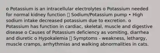 o Potassium is an intracellular electrolytes o Potassium needed for normal kidney function  Sodium/Potassium pump • High sodium intake decreased potassium due to excretion. o Potassium has function in cardiac, skeletal, muscle and digestive disease o Causes of Potassium deficiency as vomiting, diarrhea and diuretic o Hypokalemia  Symptoms - weakness, lethargy, muscle cramps, arrhythmias and walking abnormalities in cats.