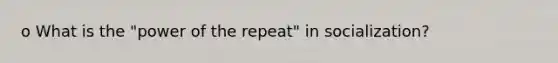 o What is the "power of the repeat" in socialization?