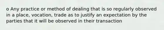 o Any practice or method of dealing that is so regularly observed in a place, vocation, trade as to justify an expectation by the parties that it will be observed in their transaction