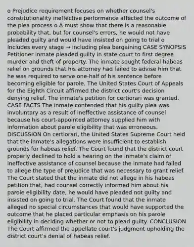 o Prejudice requirement focuses on whether counsel's constitutionality ineffective performance affected the outcome of the plea process o ∆ must show that there is a reasonable probability that, but for counsel's errors, he would not have pleaded guilty and would have insisted on going to trial o Includes every stage → including plea bargaining CASE SYNOPSIS Petitioner inmate pleaded guilty in state court to first degree murder and theft of property. The inmate sought federal habeas relief on grounds that his attorney had failed to advise him that he was required to serve one-half of his sentence before becoming eligible for parole. The United States Court of Appeals for the Eighth Circuit affirmed the district court's decision denying relief. The inmate's petition for certiorari was granted. CASE FACTS The inmate contended that his guilty plea was involuntary as a result of ineffective assistance of counsel because his court-appointed attorney supplied him with information about parole eligibility that was erroneous. DISCUSSION On certiorari, the United States Supreme Court held that the inmate's allegations were insufficient to establish grounds for habeas relief. The Court found that the district court properly declined to hold a hearing on the inmate's claim of ineffective assistance of counsel because the inmate had failed to allege the type of prejudice that was necessary to grant relief. The Court stated that the inmate did not allege in his habeas petition that, had counsel correctly informed him about his parole eligibility date, he would have pleaded not guilty and insisted on going to trial. The Court found that the inmate alleged no special circumstances that would have supported the outcome that he placed particular emphasis on his parole eligibility in deciding whether or not to plead guilty. CONCLUSION The Court affirmed the appellate court's judgment upholding the district court's denial of habeas relief.