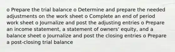 o Prepare the trial balance o Determine and prepare the needed adjustments on the work sheet o Complete an end of period work sheet o Journalize and post the adjusting entries o Prepare an income statement, a statement of owners' equity, and a balance sheet o Journalize and post the closing entries o Prepare a post-closing trial balance